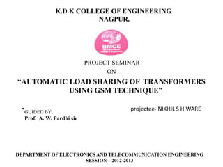 K.D.K COLLEGE OF ENGINEERING
NAGPUR.
PROJECT SEMINAR
ON
“AUTOMATIC LOAD SHARING OF TRANSFORMERS
USING GSM TECHNIQUE”
• projectee- NIKHIL S HIWAREGUIDED BY:
Prof. A. W. Pardhi sir
DEPARTMENT OF ELECTRONICS AND TELECOMMUNICATION ENGINEERING
SESSION – 2012-2013
 