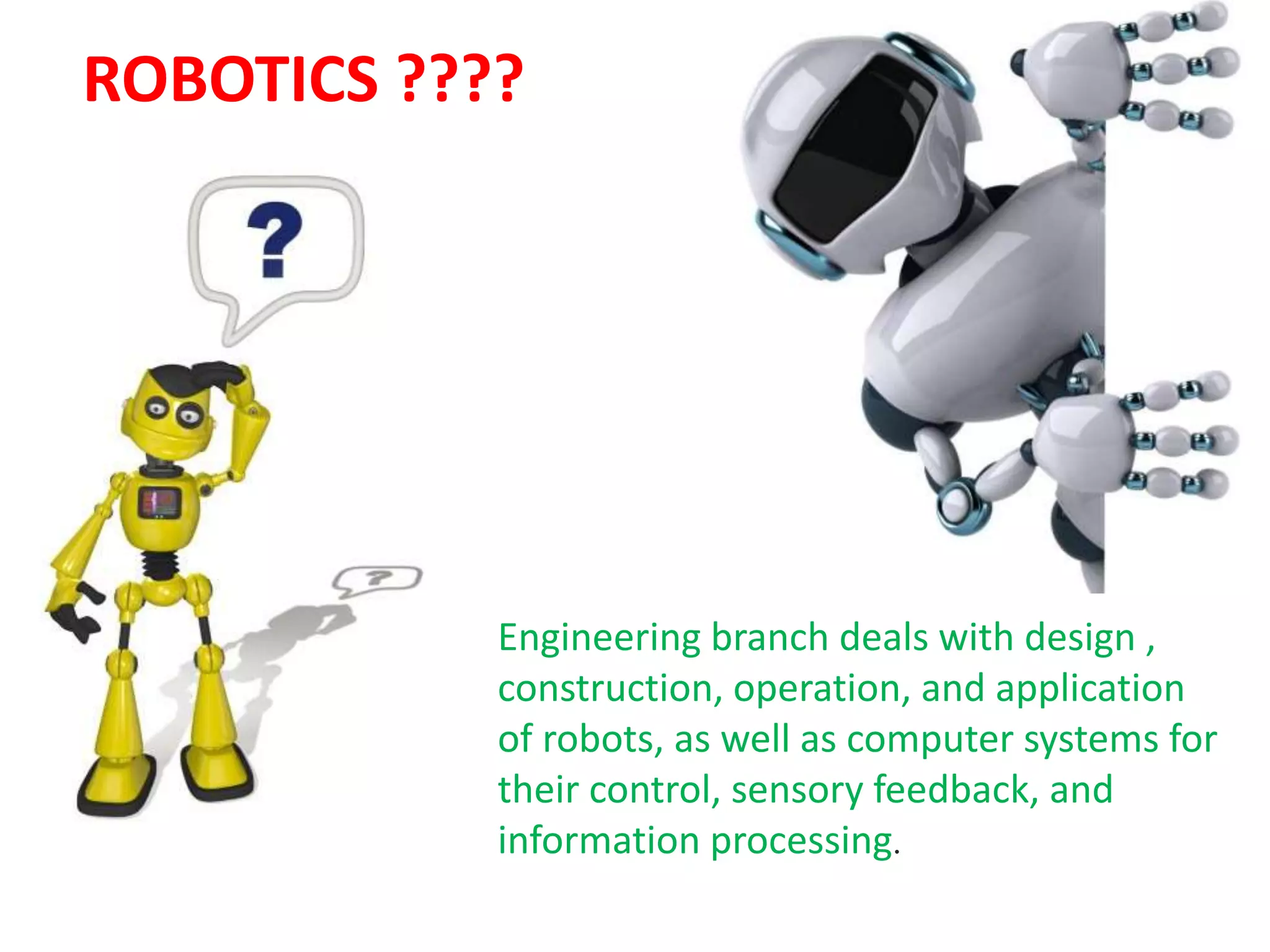 ROBOTICS ????
Engineering branch deals with design ,
construction, operation, and application
of robots, as well as computer systems for
their control, sensory feedback, and
information processing.
 