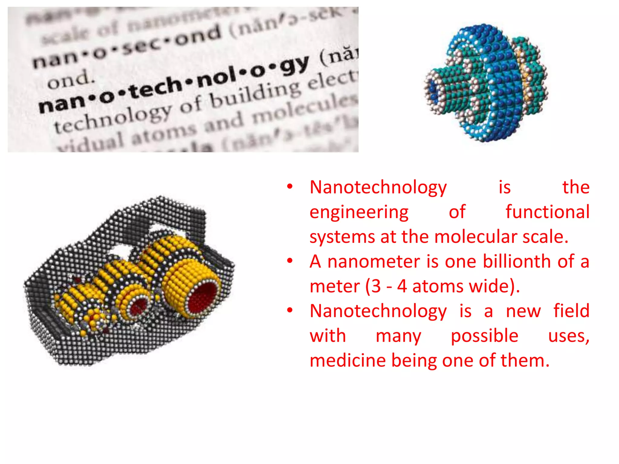 • Nanotechnology is the
engineering of functional
systems at the molecular scale.
• A nanometer is one billionth of a
meter (3 - 4 atoms wide).
• Nanotechnology is a new field
with many possible uses,
medicine being one of them.
 