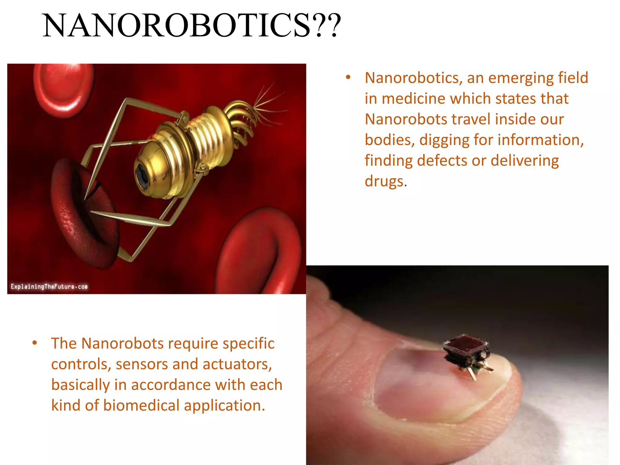 NANOROBOTICS??
• Nanorobotics, an emerging field
in medicine which states that
Nanorobots travel inside our
bodies, digging for information,
finding defects or delivering
drugs.
• The Nanorobots require specific
controls, sensors and actuators,
basically in accordance with each
kind of biomedical application.
 