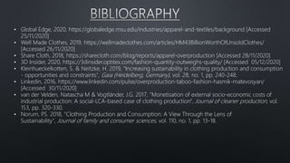 • Global Edge, 2020, https://globaledge.msu.edu/industries/apparel-and-textiles/background [Accessed
25/11/2020]
• Well Made Clothes, 2019, https://wellmadeclothes.com/articles/HM43BillionWorthOfUnsoldClothes/
[Accessed 26/11/2020]
• Share Cloth, 2018, https://sharecloth.com/blog/reports/apparel-overproduction [Accessed 28/11/2020]
• 3D Insider, 2020, https://3dinsider.optitex.com/fashion-quantity-outweighs-quality/ [Accessed 05/12/2020]
• Kleinhueckelkotten, S. & Neitzke, H. 2019, "Increasing sustainability in clothing production and consumption
- opportunities and constraints", Gaia (Heidelberg, Germany), vol. 28, no. 1, pp. 240-248.
• Linkedin, 2016, https://www.linkedin.com/pulse/overproduction-taboo-fashion-hasmik-matevosyan/
[Accessed 30/11/2020]
• van der Velden, Natascha M & Vogtländer, J.G. 2017, "Monetisation of external socio-economic costs of
industrial production: A social-LCA-based case of clothing production", Journal of cleaner production, vol.
153, pp. 320-330.
• Norum, P
.S. 2018, "Clothing Production and Consumption: A View Through the Lens of
Sustainability", Journal of family and consumer sciences, vol. 110, no. 1, pp. 13-18.
 