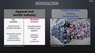 INTRODUCTION
Dana
Problem definition
Clothing
Overproduction
Apparel and
textile industry
Production of
textiles and fabric
Transformation
of fabrics into
apparel
Household, sports
equipment,
transportation,
technical textiles.
Not
wearables
Wearables
(Fashion)
Clothing,
footwear
and
accessories
Own elaboration from Globaledge.com Well Made Clothes, 2019
 