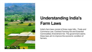 Understanding India's
Farm Laws
India's farm laws consist of three major bills - Trade and
Commerce Law, Contract Farming Act and Essential
Commodities Amendment Act. The government claims
these laws aim to improve the economic condition of
farmers.
 
