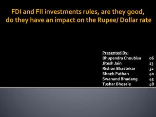 FDI and FII investments rules, are they good,
do they have an impact on the Rupee/ Dollar rate



                               Presented By:
                               Bhupendra Choubisa   06
                               Jitesh Jain          13
                               Rishon Bhastekar     32
                               Shoeb Pathan         40
                               Swanand Bhadang      45
                               Tushar Bhosale       48
 