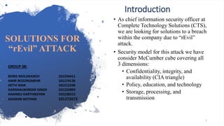 Introduction
• As chief information security officer at
Complete Technology Solutions (CTS),
we are looking for solutions to a breach
within the company due to “rEvil”
attack.
• Security model for this attack we have
consider McCumber cube covering all
3 dimensions:
• Confidentiality, integrity, and
availability (CIA triangle)
• Policy, education, and technology
• Storage, processing, and
transmission
1
GROUP 08:
BORIS MOLOKANOV 101234411
AMIR BOZORGMEHR 101174136
HETVI NAIK 101212340
HARDHALWINDER SINGH 101232893
ANANDU KARTHIKEYAN 101238315
ASHWINI KOTIYAN 101272672
SOLUTIONS FOR
“rEvil” ATTACK
 
