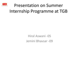 Presentation on Summer
Internship Programme at TGB
Hiral Aswani -05
Jemini Bhavsar -09
 