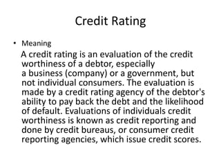 Credit Rating
• Meaning
A credit rating is an evaluation of the credit
worthiness of a debtor, especially
a business (company) or a government, but
not individual consumers. The evaluation is
made by a credit rating agency of the debtor's
ability to pay back the debt and the likelihood
of default. Evaluations of individuals credit
worthiness is known as credit reporting and
done by credit bureaus, or consumer credit
reporting agencies, which issue credit scores.
 