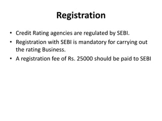Registration
• Credit Rating agencies are regulated by SEBI.
• Registration with SEBI is mandatory for carrying out
the rating Business.
• A registration fee of Rs. 25000 should be paid to SEBI
 
