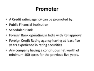 Promoter
• A Credit rating agency can be promoted by:
• Public Financial Institution
• Scheduled Bank
• Foreign Bank operating in India with RBI approval
• Foreign Credit Rating agency having at least five
years experience in rating securities
• Any company having a continuous net worth of
minimum 100 cores for the previous five years.
 