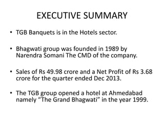 EXECUTIVE SUMMARY
• TGB Banquets is in the Hotels sector.
• Bhagwati group was founded in 1989 by
Narendra Somani The CMD of the company.
• Sales of Rs 49.98 crore and a Net Profit of Rs 3.68
crore for the quarter ended Dec 2013.
• The TGB group opened a hotel at Ahmedabad
namely “The Grand Bhagwati” in the year 1999.
 