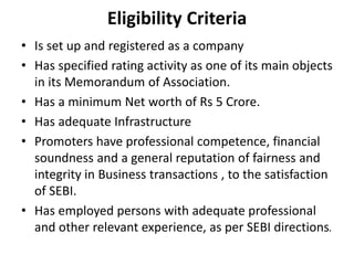Eligibility Criteria
• Is set up and registered as a company
• Has specified rating activity as one of its main objects
in its Memorandum of Association.
• Has a minimum Net worth of Rs 5 Crore.
• Has adequate Infrastructure
• Promoters have professional competence, financial
soundness and a general reputation of fairness and
integrity in Business transactions , to the satisfaction
of SEBI.
• Has employed persons with adequate professional
and other relevant experience, as per SEBI directions.
 