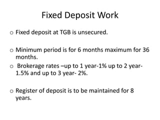 Fixed Deposit Work
o Fixed deposit at TGB is unsecured.
o Minimum period is for 6 months maximum for 36
months.
o Brokerage rates –up to 1 year-1% up to 2 year-
1.5% and up to 3 year- 2%.
o Register of deposit is to be maintained for 8
years.
 