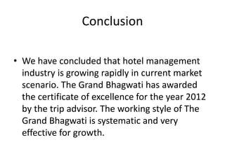 Conclusion
• We have concluded that hotel management
industry is growing rapidly in current market
scenario. The Grand Bhagwati has awarded
the certificate of excellence for the year 2012
by the trip advisor. The working style of The
Grand Bhagwati is systematic and very
effective for growth.
 