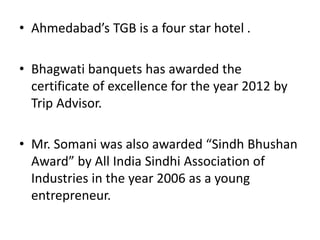 • Ahmedabad’s TGB is a four star hotel .
• Bhagwati banquets has awarded the
certificate of excellence for the year 2012 by
Trip Advisor.
• Mr. Somani was also awarded “Sindh Bhushan
Award” by All India Sindhi Association of
Industries in the year 2006 as a young
entrepreneur.
 