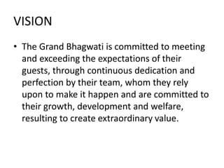 VISION
• The Grand Bhagwati is committed to meeting
and exceeding the expectations of their
guests, through continuous dedication and
perfection by their team, whom they rely
upon to make it happen and are committed to
their growth, development and welfare,
resulting to create extraordinary value.
 