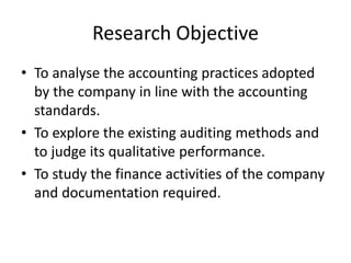 Research Objective
• To analyse the accounting practices adopted
by the company in line with the accounting
standards.
• To explore the existing auditing methods and
to judge its qualitative performance.
• To study the finance activities of the company
and documentation required.
 
