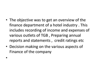 • The objective was to get an overview of the
finance department of a hotel industry . This
includes recording of income and expenses of
various outlets of TGB , Preparing annual
reports and statements , credit ratings etc
• Decision making on the various aspects of
Finance of the company
•
 