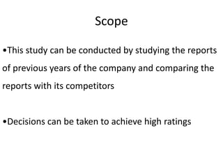 Scope
•This study can be conducted by studying the reports
of previous years of the company and comparing the
reports with its competitors
•Decisions can be taken to achieve high ratings
 
