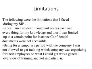 Limitations
The following were the limitations that I faced
during my SIP .
•Since I am a student I could not access each and
every thing for my knowledge and thus I was limited
up to a certain point for instance Confidential
documents were not accessible .
•Being for a temporary period with the company I was
not allowed to get training which company was organizing
for their employees so what I could get was a general
overview of training and not in particular.
 