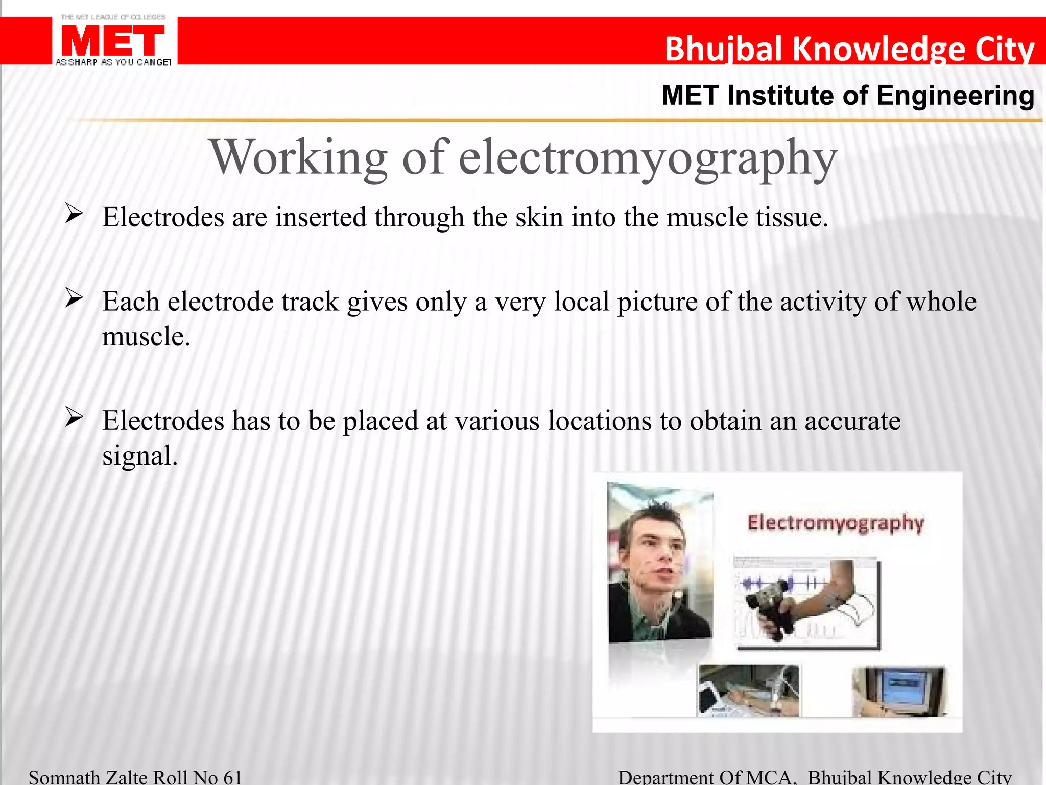 Bhujbal Knowledge City
MET Institute of Engineering
Somnath Zalte Roll No 61 Department Of MCA, Bhujbal Knowledge City
Working of electromyography
 Electrodes are inserted through the skin into the muscle tissue.
 Each electrode track gives only a very local picture of the activity of whole
muscle.
 Electrodes has to be placed at various locations to obtain an accurate
signal.
 