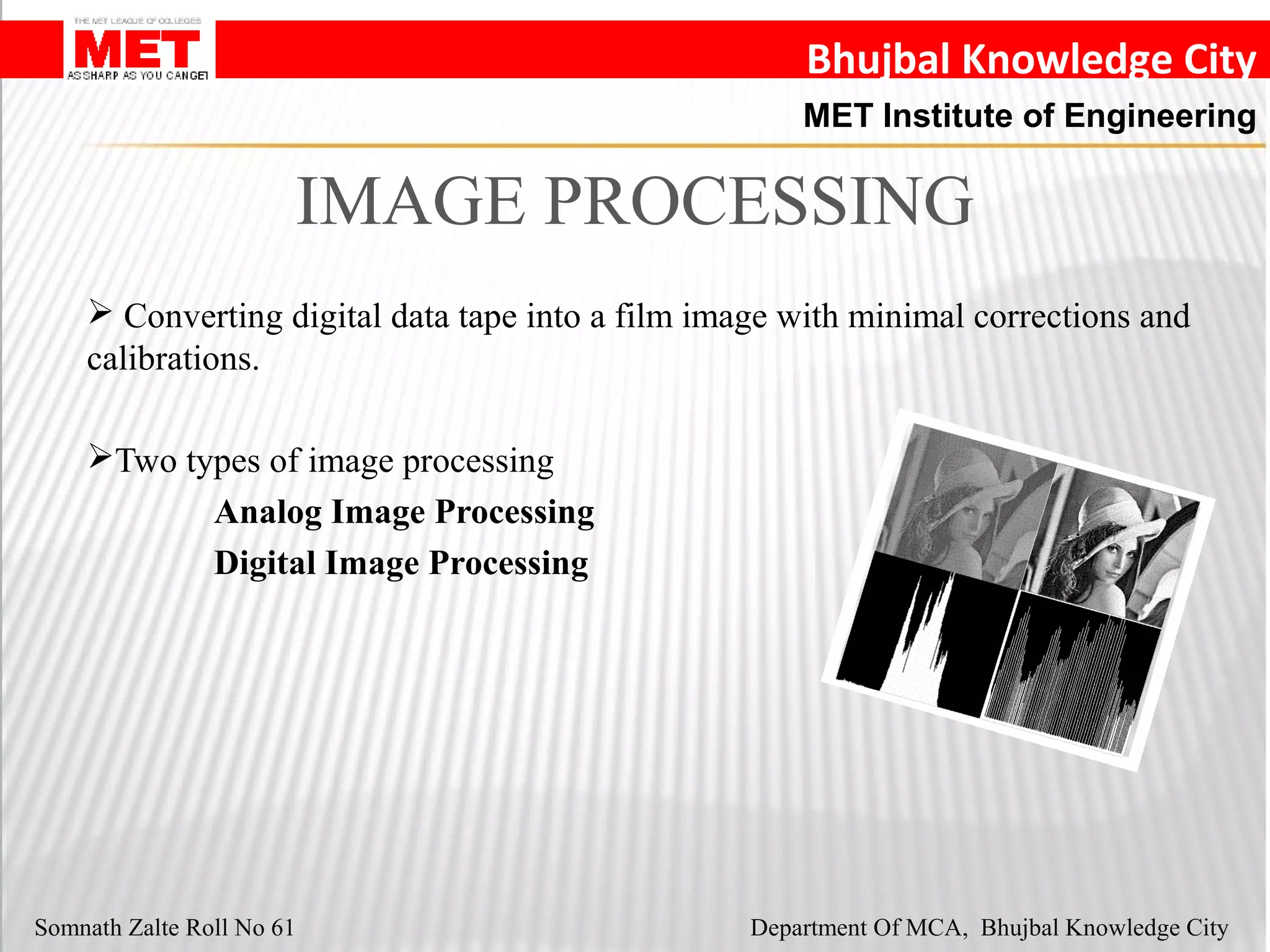 Bhujbal Knowledge City
MET Institute of Engineering
Somnath Zalte Roll No 61 Department Of MCA, Bhujbal Knowledge City
IMAGE PROCESSING
 Converting digital data tape into a film image with minimal corrections and
calibrations.
Two types of image processing
Analog Image Processing
Digital Image Processing
 