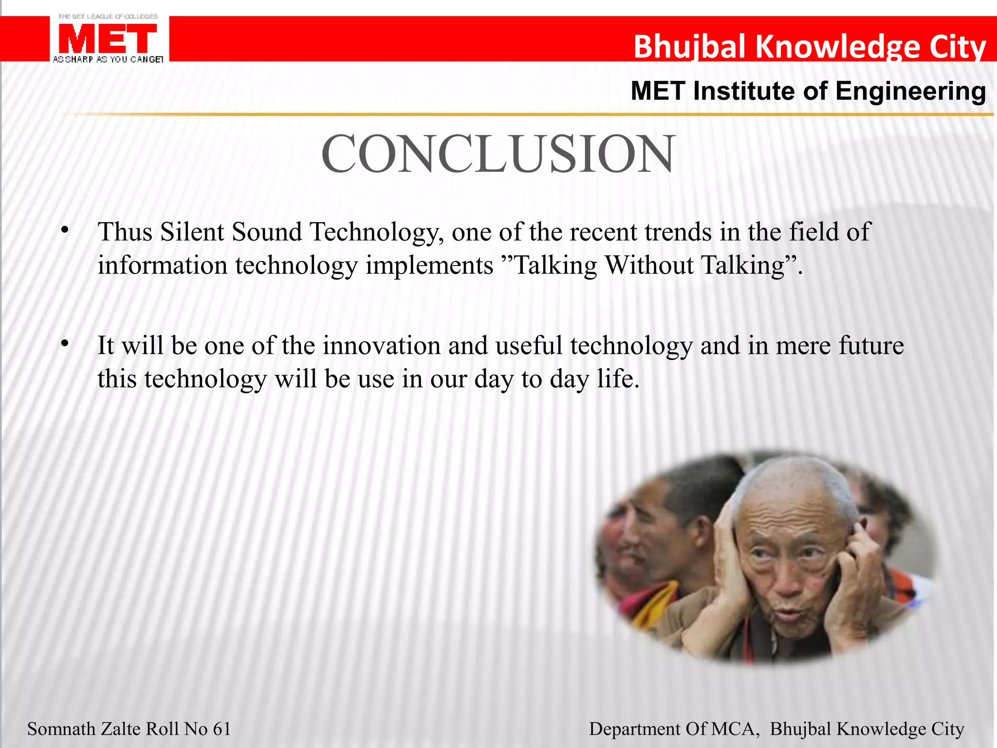 Bhujbal Knowledge City
MET Institute of Engineering
Somnath Zalte Roll No 61 Department Of MCA, Bhujbal Knowledge City
CONCLUSION
• Thus Silent Sound Technology, one of the recent trends in the field of
information technology implements ”Talking Without Talking”.
• It will be one of the innovation and useful technology and in mere future
this technology will be use in our day to day life.
 