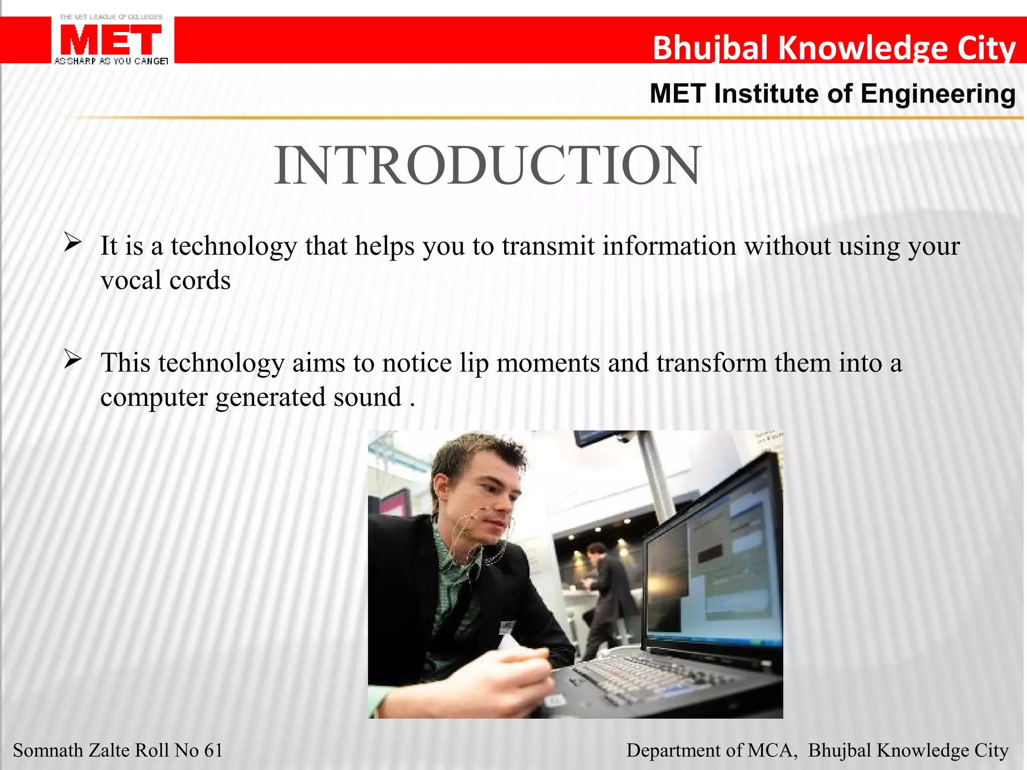 Bhujbal Knowledge City
MET Institute of Engineering
 It is a technology that helps you to transmit information without using your
vocal cords
 This technology aims to notice lip moments and transform them into a
computer generated sound .
INTRODUCTION
Somnath Zalte Roll No 61 Department of MCA, Bhujbal Knowledge City
 
