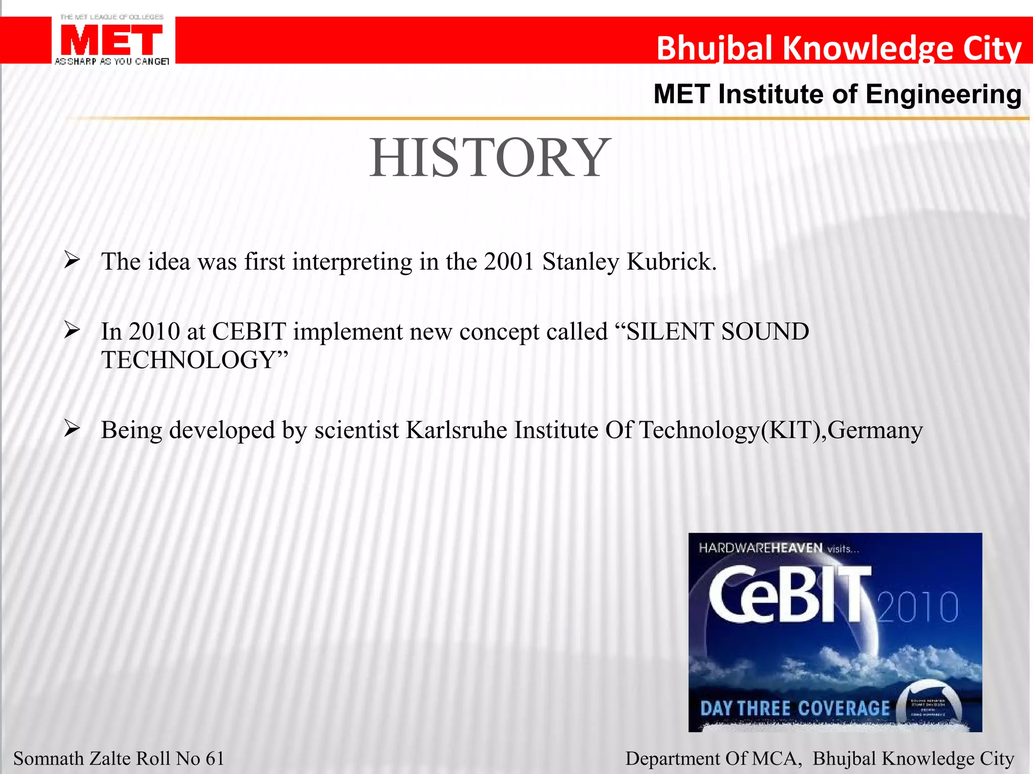 Bhujbal Knowledge City
MET Institute of Engineering
 The idea was first interpreting in the 2001 Stanley Kubrick.
 In 2010 at CEBIT implement new concept called “SILENT SOUND
TECHNOLOGY”
 Being developed by scientist Karlsruhe Institute Of Technology(KIT),Germany
HISTORY
Somnath Zalte Roll No 61 Department Of MCA, Bhujbal Knowledge City
 