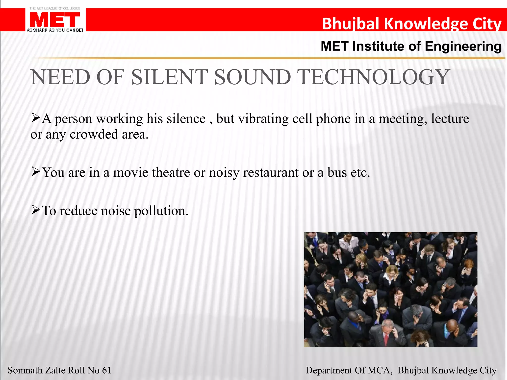 Bhujbal Knowledge City
MET Institute of Engineering
A person working his silence , but vibrating cell phone in a meeting, lecture
or any crowded area.
You are in a movie theatre or noisy restaurant or a bus etc.
To reduce noise pollution.
NEED OF SILENT SOUND TECHNOLOGY
Somnath Zalte Roll No 61 Department Of MCA, Bhujbal Knowledge City
 