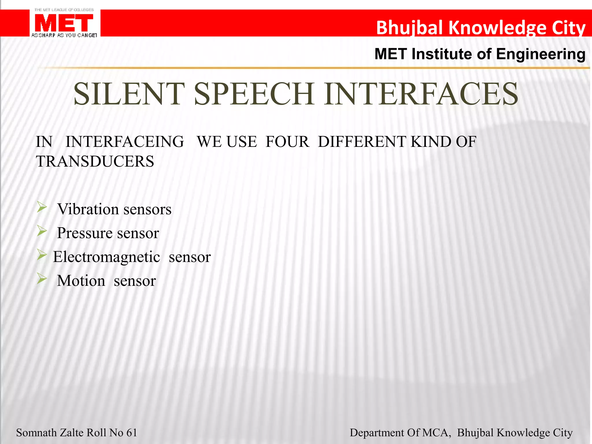 Bhujbal Knowledge City
MET Institute of Engineering
Somnath Zalte Roll No 61 Department Of MCA, Bhujbal Knowledge City
IN INTERFACEING WE USE FOUR DIFFERENT KIND OF
TRANSDUCERS
 Vibration sensors
 Pressure sensor
 Electromagnetic sensor
 Motion sensor
SILENT SPEECH INTERFACES
 