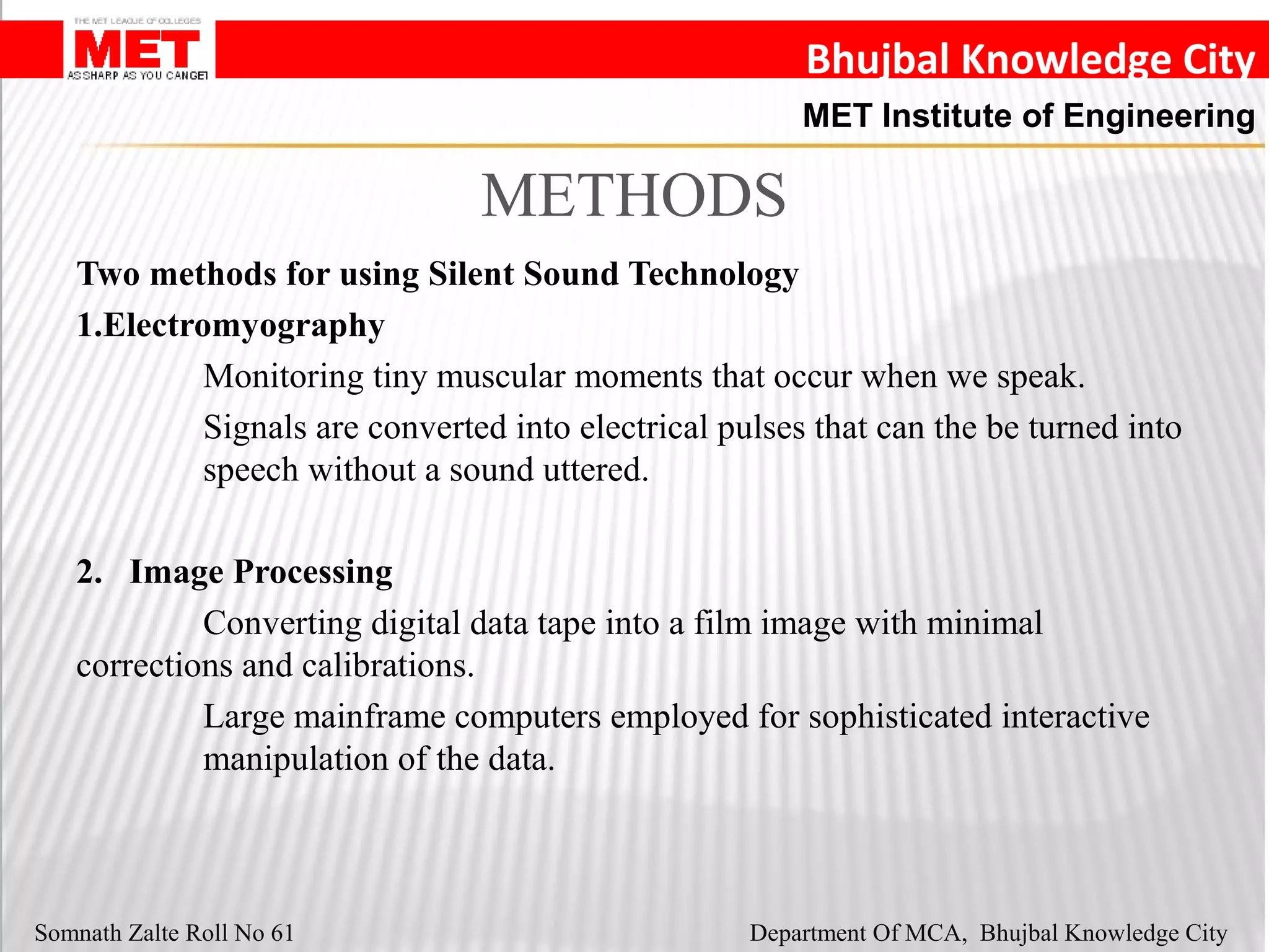 Bhujbal Knowledge City
MET Institute of Engineering
Somnath Zalte Roll No 61 Department Of MCA, Bhujbal Knowledge City
METHODS
Two methods for using Silent Sound Technology
1.Electromyography
Monitoring tiny muscular moments that occur when we speak.
Signals are converted into electrical pulses that can the be turned into
speech without a sound uttered.
2. Image Processing
Converting digital data tape into a film image with minimal
corrections and calibrations.
Large mainframe computers employed for sophisticated interactive
manipulation of the data.
 