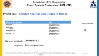 Project Title:
Name of the Guide:
Department of Civil Engineering
Project Synopsis Presentation – 2022 -2023
Name of the Student USN
Group Number
Designation:
Seismic Analysis and Design of Bridge
CHAITHRA B E
20-10-2022 | 1
Aneesh T 1AY19CV009
Annappa J 1AY19CV011
Madan V S 1AY19CV032
Manoj T S 1AY19CV034
Acharya Institute of Technology, Acharya Dr. Sarvepalli Radhakrishnan Road, Soladevanahalli,Bengaluru
560107
06
Assistant professor
 