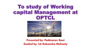 To study of Working
capital Management at
OPTCL
Presented by: Padmanav Rout
Guided by: CA Debasisha Mohanty
 