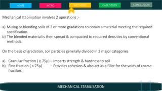 Mechanical stabilisation involves 2 operations :-
a) Mixing or blending soils of 2 or more gradations to obtain a material meeting the required
specification.
b) The blended material is then spread & compacted to required densities by conventional
methods.
On the basis of gradation, soil particles generally divided in 2 major categories
a) Granular fraction ( ≥ 75µ) – Imparts strength & hardness to soil
b) Fine fraction ( < 75µ) – Provides cohesion & also act as a filler for the voids of coarse
fraction.
MECHANICAL STABILISATION
HOME INTRO METHODS CASE STUDY CONCLUSION
 