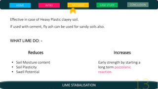 LIME STABALISATION
Effective in case of Heavy Plastic clayey soil.
If used with cement, fly ash can be used for sandy soils also.
WHAT LIME DO: -
Increases
Early strength by starting a
long term pozzolanic
reaction.
Reduces
• Soil Moisture content
• Soil Plasticity
• Swell Potential
HOME INTRO METHODS CASE STUDY CONCLUSION
 
