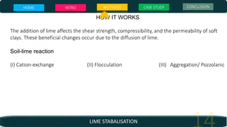 LIME STABALISATION
HOW IT WORKS
The addition of lime affects the shear strength, compressibility, and the permeability of soft
clays. These beneficial changes occur due to the diffusion of lime.
Soil-lime reaction
(I) Cation-exchange (II) Flocculation (III) Aggregation/ Pozzolanic
HOME INTRO METHODS CASE STUDY CONCLUSION
 