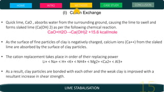 LIME STABALISATION
(I) Cation Exchange
• Quick lime, CaO , absorbs water from the surrounding ground, causing the lime to swell and
forms slaked lime (Ca(OH) 2) as per the following chemical reaction.
CaO+H2O→Ca(OH)2 +15.6 kcal/mole
• As the surface of fine particles of clay is negatively charged, calcium ions (Ca++) from the slaked
lime are absorbed by the surface of clay particles.
• The cation replacement takes place in order of their replacing power
Li+ < Na+ < H+ <K+ < NH4+ < Mg2+ <Ca2+ < Al3+
• As a result, clay particles are bonded with each other and the weak clay is improved with a
resultant increase in shear strength.
HOME INTRO METHODS CASE STUDY CONCLUSION
 