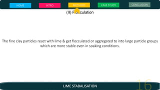LIME STABALISATION
(II) Flocculation
The fine clay particles react with lime & get flocculated or aggregated to into large particle groups
which are more stable even in soaking conditions.
HOME INTRO METHODS CASE STUDY CONCLUSION
 