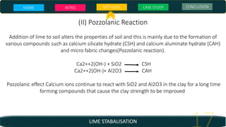 LIME STABALISATION
(II) Pozzolanic Reaction
Addition of lime to soil alters the properties of soil and this is mainly due to the formation of
various compounds such as calcium silicate hydrate (CSH) and calcium aluminate hydrate (CAH)
and micro fabric changes(Pozzolanic reaction).
Ca2++2(OH-) + SiO2 CSH
Ca2++2(OH-)+ Al2O3 CAH
Pozzolanic effect Calcium ions continue to react with SiO2 and Al2O3 in the clay for a long time
forming compounds that cause the clay strength to be improved.
HOME INTRO METHODS CASE STUDY CONCLUSION
 