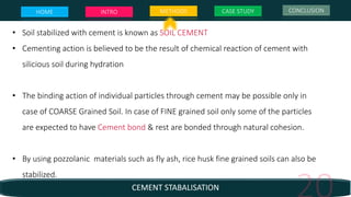 CEMENT STABALISATION
• Soil stabilized with cement is known as SOIL CEMENT
• Cementing action is believed to be the result of chemical reaction of cement with
silicious soil during hydration
• The binding action of individual particles through cement may be possible only in
case of COARSE Grained Soil. In case of FINE grained soil only some of the particles
are expected to have Cement bond & rest are bonded through natural cohesion.
• By using pozzolanic materials such as fly ash, rice husk fine grained soils can also be
stabilized.
HOME INTRO METHODS CASE STUDY CONCLUSION
 