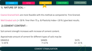 CEMENT STABALISATION
1) NATURE OF SOIL: -
Coarse Grained Soils are more feasible with this method as compared to Fine Grained.
Well Graded soils ( < 50 % finer then 75 µ & Plasticity Index < 20 % ) give best results.
2) CEMENT CONTENT: -
Soil cement strength increases with increase of cement content.
Approximate amount of cement for different types of soils may be
GRAVELS SANDS SILTS
5-10 % 7-12 % 12- 15 %
HOME INTRO METHODS CASE STUDY CONCLUSION
 