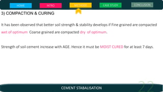 CEMENT STABALISATION
3) COMPACTION & CURING
It has been observed that better soil strength & stability develops if Fine grained are compacted
wet of optimum Coarse grained are compacted dry of optimum.
Strength of soil cement increase with AGE. Hence it must be MOIST CURED for at least 7 days.
HOME INTRO METHODS CASE STUDY CONCLUSION
 