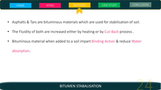 BITUMEN STABALISATION
• Asphalts & Tars are bituminous materials which are used for stabilisation of soil.
• The Fluidity of both are increased either by heating or by Cut-Back process .
• Bituminous material when added to a soil impart Binding Action & reduce Water
absorption.
HOME INTRO METHODS CASE STUDY CONCLUSION
 