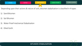 BITUMEN STABALISATION
Depending upon their actions & nature of soils, bitumen stabalisation is classified in 4 types
1) Sand Bitumen
2) Soil Bitumen
3) Water Proof mechanical Stabalisation
4) Oiled Earth
HOME INTRO METHODS CASE STUDY CONCLUSION
 