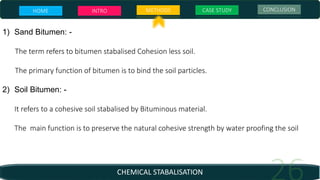 CHEMICAL STABALISATION
1) Sand Bitumen: -
The term refers to bitumen stabalised Cohesion less soil.
The primary function of bitumen is to bind the soil particles.
2) Soil Bitumen: -
It refers to a cohesive soil stabalised by Bituminous material.
The main function is to preserve the natural cohesive strength by water proofing the soil
HOME INTRO METHODS CASE STUDY CONCLUSION
 