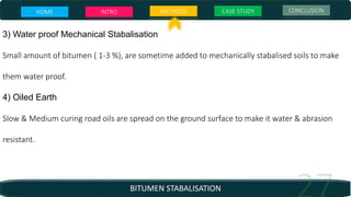 BITUMEN STABALISATION
3) Water proof Mechanical Stabalisation
Small amount of bitumen ( 1-3 %), are sometime added to mechanically stabalised soils to make
them water proof.
4) Oiled Earth
Slow & Medium curing road oils are spread on the ground surface to make it water & abrasion
resistant.
HOME INTRO METHODS CASE STUDY CONCLUSION
 