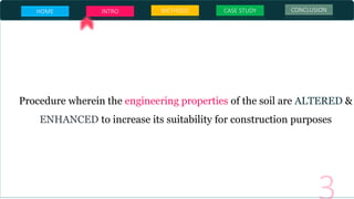 HOME INTRO METHODS CASE STUDY CONCLUSION
SOIL
STABALIZATION
Procedure wherein the engineering properties of the soil are ALTERED &
ENHANCED to increase its suitability for construction purposes
 