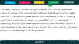 CASE STUDY
Consistency, compaction, California bearing ratio (CBR) and linear shrinkage properties are
particularly investigated. The test results show that the investigated properties of lime-treated
clayey soils can be considerably enhanced when the natural pozzolana is added as a stabilizing
agent. Analysis results of scanning electron microscopy (SEM) and energy-dispersive X-ray
spectroscopy (EDX) show significant changes in the microstructure of the treated clayey soil. A
better flocculation of clayey particles and further formation of cementing materials in the natural
pozzolana-lime-treated clayey soil are clearly observed.
HOME INTRO METHODS CASE STUDY CONCLUSION
 