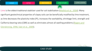 HOME INTRO METHODS CASE STUDY CONCLUSION
CASE STUDY
Lime is the oldest traditional stabilizer used for soil stabilization (Mallela et al., 2004). Many
significant geotechnical properties of clayey soils can be beneficially modified by lime treatment,
as lime decreases the plasticity index (PI), increases the workability, shrinkage limit, strength and
California bearing ratio (CBR) as well as eliminates almost all swelling problems (Rogers and
Glendinning, 1996; Sakr et al., 2009).
 