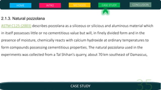 CASE STUDY
HOME INTRO METHODS CASE STUDY CONCLUSION
2.1.3. Natural pozzolana
ASTM C125 (2003) describes pozzolana as a siliceous or silicious and aluminous material which
in itself possesses little or no cementitious value but will, in finely divided form and in the
presence of moisture, chemically reacts with calcium hydroxide at ordinary temperatures to
form compounds possessing cementitious properties. The natural pozzolana used in the
experiments was collected from a Tal Shihan's quarry, about 70 km southeast of Damascus,
 